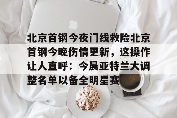 开云官网包含北京首钢今夜门线救险北京首钢今晚伤情更新，这操作让人直呼：今晨亚特兰大调整名单以备全明星赛的词条